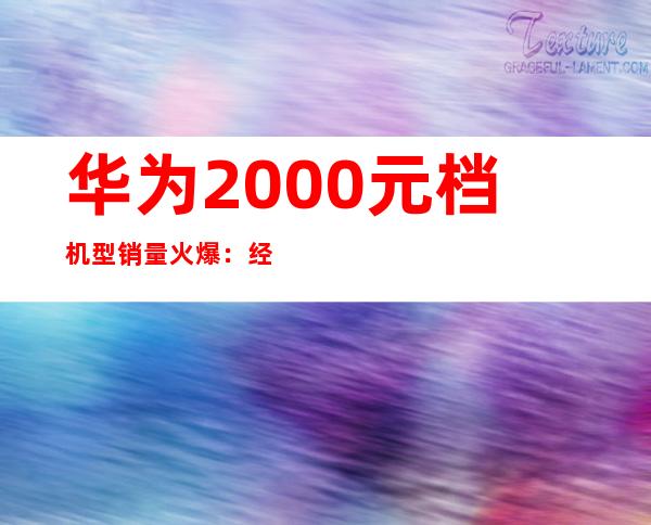 华为2000元档机型销量火爆：经济实惠受追捧